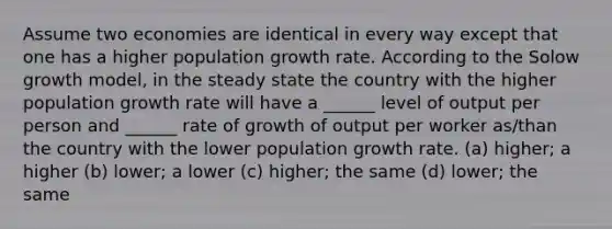 Assume two economies are identical in every way except that one has a higher population growth rate. According to the Solow growth model, in the steady state the country with the higher population growth rate will have a ______ level of output per person and ______ rate of growth of output per worker as/than the country with the lower population growth rate. (a) higher; a higher (b) lower; a lower (c) higher; the same (d) lower; the same