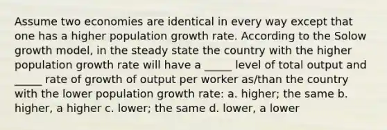 Assume two economies are identical in every way except that one has a higher population growth rate. According to the Solow growth model, in the steady state the country with the higher population growth rate will have a _____ level of total output and _____ rate of growth of output per worker as/than the country with the lower population growth rate: a. higher; the same b. higher, a higher c. lower; the same d. lower, a lower