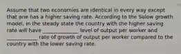 Assume that two economies are identical in every way except that one has a higher saving rate. According to the Solow growth model, in the steady state the country with the higher saving rate will have ______________ level of output per worker and ____________ rate of growth of output per worker compared to the country with the lower saving rate.