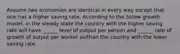 Assume two economies are identical in every way except that one has a higher saving rate. According to the Solow growth model, in the steady state the country with the higher saving rate will have ______ level of output per person and ______ rate of growth of output per worker as/than the country with the lower saving rate.