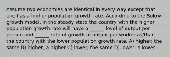 Assume two economies are identical in every way except that one has a higher population growth rate. According to the Solow growth model, in the steady state the country with the higher population growth rate will have a ______ level of output per person and ______ rate of growth of output per worker as/than the country with the lower population growth rate. A) higher; the same B) higher; a higher C) lower; the same D) lower; a lower