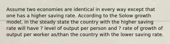 Assume two economies are identical in every way except that one has a higher saving rate. According to the Solow growth model, in the steady state the country with the higher saving rate will have ? level of output per person and ? rate of growth of output per worker as/than the country with the lower saving rate.