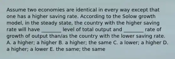 Assume two economies are identical in every way except that one has a higher saving rate. According to the Solow growth model, in the steady state, the country with the higher saving rate will have ________ level of total output and ________ rate of growth of output than/as the country with the lower saving rate. A. a higher; a higher B. a higher; the same C. a lower; a higher D. a higher; a lower E. the same; the same