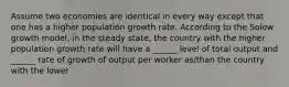 Assume two economies are identical in every way except that one has a higher population growth rate. According to the Solow growth model, in the steady state, the country with the higher population growth rate will have a ______ level of total output and ______ rate of growth of output per worker as/than the country with the lower