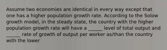 Assume two economies are identical in every way except that one has a higher population growth rate. According to the Solow growth model, in the steady state, the country with the higher population growth rate will have a ______ level of total output and ______ rate of growth of output per worker as/than the country with the lower