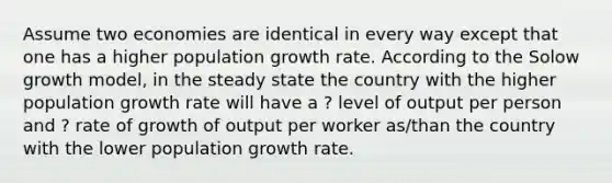 Assume two economies are identical in every way except that one has a higher population growth rate. According to the Solow growth model, in the steady state the country with the higher population growth rate will have a ? level of output per person and ? rate of growth of output per worker as/than the country with the lower population growth rate.