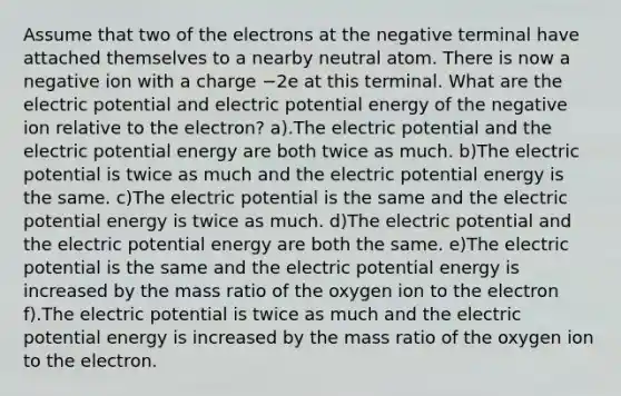 Assume that two of the electrons at the negative terminal have attached themselves to a nearby neutral atom. There is now a negative ion with a charge −2e at this terminal. What are the electric potential and electric potential energy of the negative ion relative to the electron? a).The electric potential and the electric potential energy are both twice as much. b)The electric potential is twice as much and the electric potential energy is the same. c)The electric potential is the same and the electric potential energy is twice as much. d)The electric potential and the electric potential energy are both the same. e)The electric potential is the same and the electric potential energy is increased by the mass ratio of the oxygen ion to the electron f).The electric potential is twice as much and the electric potential energy is increased by the mass ratio of the oxygen ion to the electron.