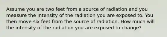 Assume you are two feet from a source of radiation and you measure the intensity of the radiation you are exposed to. You then move six feet from the source of radiation. How much will the intensity of the radiation you are exposed to change?