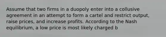 Assume that two firms in a duopoly enter into a collusive agreement in an attempt to form a cartel and restrict output, raise prices, and increase profits. According to the Nash equilibrium, a low price is most likely charged b