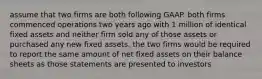 assume that two firms are both following GAAP. both firms commenced operations two years ago with 1 million of identical fixed assets and neither firm sold any of those assets or purchased any new fixed assets. the two firms would be required to report the same amount of net fixed assets on their balance sheets as those statements are presented to investors