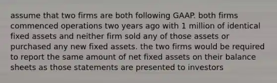 assume that two firms are both following GAAP. both firms commenced operations two years ago with 1 million of identical fixed assets and neither firm sold any of those assets or purchased any new fixed assets. the two firms would be required to report the same amount of net fixed assets on their balance sheets as those statements are presented to investors