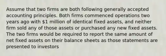 ​Assume that two firms are both following <a href='https://www.questionai.com/knowledge/kwjD9YtMH2-generally-accepted-accounting-principles' class='anchor-knowledge'>generally accepted accounting principles</a>. Both firms commenced operations two years ago with 1 million of identical fixed assets, and neither firm sold any of those assets or purchased any new fixed assets. The two firms would be required to report the same amount of net fixed assets on their balance sheets as those statements are presented to investors