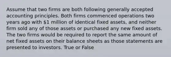 Assume that two firms are both following generally accepted accounting principles. Both firms commenced operations two years ago with 1 million of identical fixed assets, and neither firm sold any of those assets or purchased any new fixed assets. The two firms would be required to report the same amount of net fixed assets on their balance sheets as those statements are presented to investors. True or False