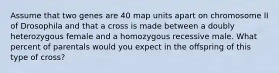 Assume that two genes are 40 map units apart on chromosome II of Drosophila and that a cross is made between a doubly heterozygous female and a homozygous recessive male. What percent of parentals would you expect in the offspring of this type of cross?