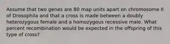 Assume that two genes are 80 map units apart on chromosome II of Drosophila and that a cross is made between a doubly heterozygous female and a homozygous recessive male. What percent recombination would be expected in the offspring of this type of cross?