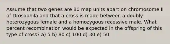 Assume that two genes are 80 map units apart on chromosome II of Drosophila and that a cross is made between a doubly heterozygous female and a homozygous recessive male. What percent recombination would be expected in the offspring of this type of cross? a) 5 b) 80 c) 100 d) 30 e) 50