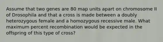 Assume that two genes are 80 map units apart on chromosome II of Drosophila and that a cross is made between a doubly heterozygous female and a homozygous recessive male. What maximum percent recombination would be expected in the offspring of this type of cross?