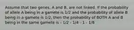 Assume that two genes, A and B, are not linked. If the probability of allele A being in a gamete is 1/2 and the probability of allele B being in a gamete is 1/2, then the probability of BOTH A and B being in the same gamete is - 1/2 - 1/4 - 1 - 1/8