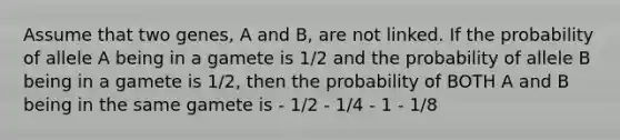 Assume that two genes, A and B, are not linked. If the probability of allele A being in a gamete is 1/2 and the probability of allele B being in a gamete is 1/2, then the probability of BOTH A and B being in the same gamete is - 1/2 - 1/4 - 1 - 1/8