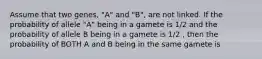 Assume that two genes, "A" and "B", are not linked. If the probability of allele "A" being in a gamete is 1/2 and the probability of allele B being in a gamete is 1/2 , then the probability of BOTH A and B being in the same gamete is