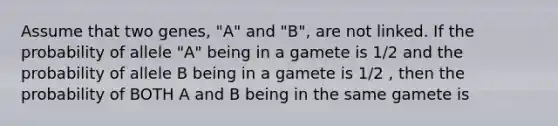 Assume that two genes, "A" and "B", are not linked. If the probability of allele "A" being in a gamete is 1/2 and the probability of allele B being in a gamete is 1/2 , then the probability of BOTH A and B being in the same gamete is