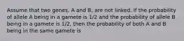 Assume that two genes, A and B, are not linked. If the probability of allele A being in a gamete is 1/2 and the probability of allele B being in a gamete is 1/2, then the probability of both A and B being in the same gamete is