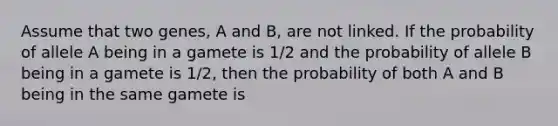 Assume that two genes, A and B, are not linked. If the probability of allele A being in a gamete is 1/2 and the probability of allele B being in a gamete is 1/2, then the probability of both A and B being in the same gamete is