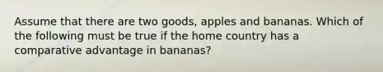 Assume that there are two goods, apples and bananas. Which of the following must be true if the home country has a comparative advantage in bananas?