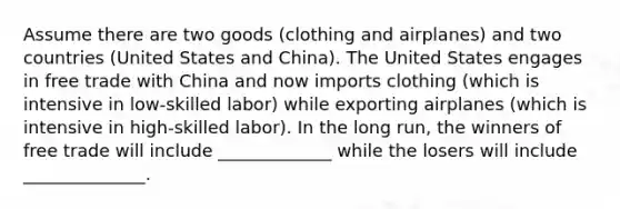 Assume there are two goods (clothing and airplanes) and two countries (United States and China). The United States engages in free trade with China and now imports clothing (which is intensive in low-skilled labor) while exporting airplanes (which is intensive in high-skilled labor). In the long run, the winners of free trade will include _____________ while the losers will include ______________.