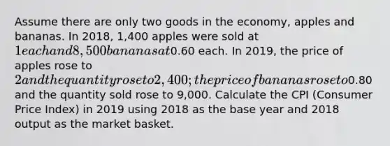 Assume there are only two goods in the economy, apples and bananas. In 2018, 1,400 apples were sold at 1 each and 8,500 bananas at0.60 each. In 2019, the price of apples rose to 2 and the quantity rose to 2,400; the price of bananas rose to0.80 and the quantity sold rose to 9,000. Calculate the CPI (Consumer Price Index) in 2019 using 2018 as the base year and 2018 output as the market basket.