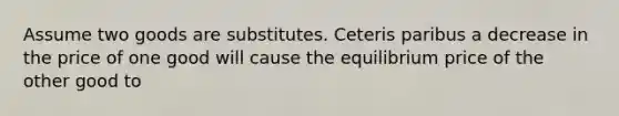 Assume two goods are substitutes. Ceteris paribus a decrease in the price of one good will cause the equilibrium price of the other good to