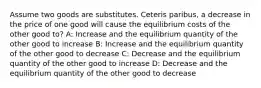 Assume two goods are substitutes. Ceteris paribus, a decrease in the price of one good will cause the equilibrium costs of the other good to? A: Increase and the equilibrium quantity of the other good to increase B: Increase and the equilibrium quantity of the other good to decrease C: Decrease and the equilibrium quantity of the other good to increase D: Decrease and the equilibrium quantity of the other good to decrease