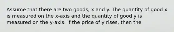 Assume that there are two goods, x and y. The quantity of good x is measured on the x-axis and the quantity of good y is measured on the y-axis. If the price of y rises, then the