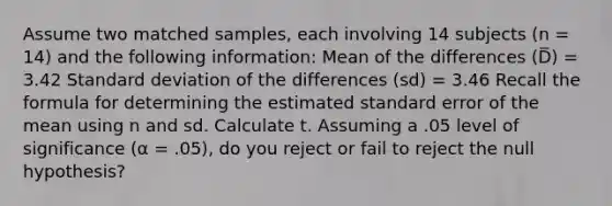 Assume two matched samples, each involving 14 subjects (n = 14) and the following information: Mean of the differences (D̅) = 3.42 Standard deviation of the differences (sd) = 3.46 Recall the formula for determining the estimated standard error of the mean using n and sd. Calculate t. Assuming a .05 level of significance (α = .05), do you reject or fail to reject the null hypothesis?