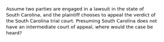 Assume two parties are engaged in a lawsuit in the state of South Carolina, and the plaintiff chooses to appeal the verdict of the South Carolina trial court. Presuming South Carolina does not have an intermediate court of appeal, where would the case be heard?