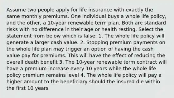 Assume two people apply for life insurance with exactly the same monthly premiums. One individual buys a whole life policy, and the other, a 10-year renewable term plan. Both are standard risks with no difference in their age or health resting. Select the statement from below which is false: 1. The whole life policy will generate a larger cash value. 2. Stopping premium payments on the whole life plan may trigger an option of having the cash value pay for premiums. This will have the effect of reducing the overall death benefit 3. The 10-year renewable term contract will have a premium increase every 10 years while the whole life policy premium remains level 4. The whole life policy will pay a higher amount to the beneficiary should the insured die within the first 10 years