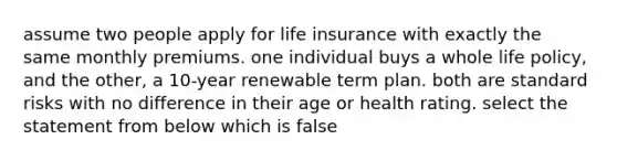 assume two people apply for life insurance with exactly the same monthly premiums. one individual buys a whole life policy, and the other, a 10-year renewable term plan. both are standard risks with no difference in their age or health rating. select the statement from below which is false