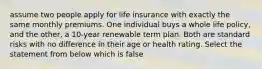 assume two people apply for life insurance with exactly the same monthly premiums. One individual buys a whole life policy, and the other, a 10-year renewable term plan. Both are standard risks with no difference in their age or health rating. Select the statement from below which is false