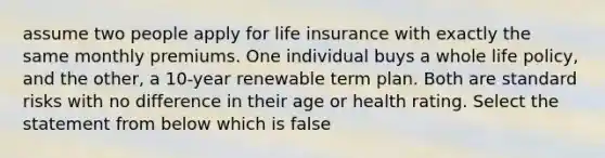 assume two people apply for life insurance with exactly the same monthly premiums. One individual buys a whole life policy, and the other, a 10-year renewable term plan. Both are standard risks with no difference in their age or health rating. Select the statement from below which is false