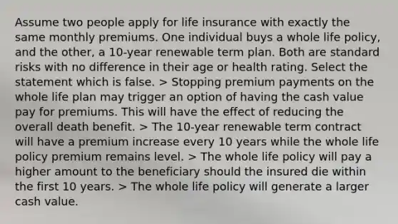 Assume two people apply for life insurance with exactly the same monthly premiums. One individual buys a whole life policy, and the other, a 10-year renewable term plan. Both are standard risks with no difference in their age or health rating. Select the statement which is false. > Stopping premium payments on the whole life plan may trigger an option of having the cash value pay for premiums. This will have the effect of reducing the overall death benefit. > The 10-year renewable term contract will have a premium increase every 10 years while the whole life policy premium remains level. > The whole life policy will pay a higher amount to the beneficiary should the insured die within the first 10 years. > The whole life policy will generate a larger cash value.