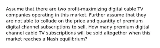 Assume that there are two profit-maximizing digital cable TV companies operating in this market. Further assume that they are not able to collude on the price and quantity of premium digital channel subscriptions to sell. How many premium digital channel cable TV subscriptions will be sold altogether when this market reaches a Nash equilibrium?