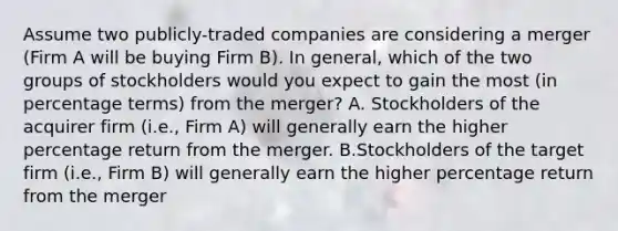 Assume two publicly-traded companies are considering a merger (Firm A will be buying Firm B). In general, which of the two groups of stockholders would you expect to gain the most (in percentage terms) from the merger? A. Stockholders of the acquirer firm (i.e., Firm A) will generally earn the higher percentage return from the merger. B.Stockholders of the target firm (i.e., Firm B) will generally earn the higher percentage return from the merger