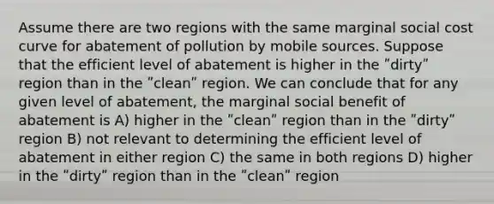 Assume there are two regions with the same marginal social cost curve for abatement of pollution by mobile sources. Suppose that the efficient level of abatement is higher in the ʺdirtyʺ region than in the ʺcleanʺ region. We can conclude that for any given level of abatement, the marginal social benefit of abatement is A) higher in the ʺcleanʺ region than in the ʺdirtyʺ region B) not relevant to determining the efficient level of abatement in either region C) the same in both regions D) higher in the ʺdirtyʺ region than in the ʺcleanʺ region