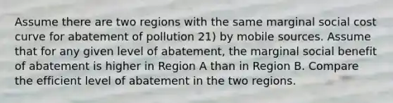 Assume there are two regions with the same marginal social cost curve for abatement of pollution 21) by mobile sources. Assume that for any given level of abatement, the marginal social benefit of abatement is higher in Region A than in Region B. Compare the efficient level of abatement in the two regions.