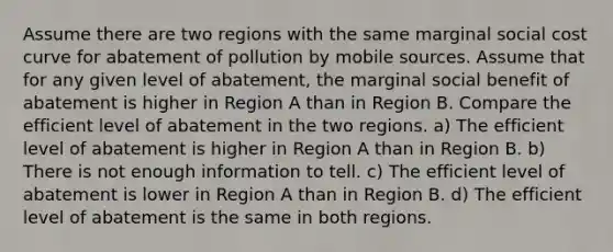 Assume there are two regions with the same marginal social cost curve for abatement of pollution by mobile sources. Assume that for any given level of abatement, the marginal social benefit of abatement is higher in Region A than in Region B. Compare the efficient level of abatement in the two regions. a) The efficient level of abatement is higher in Region A than in Region B. b) There is not enough information to tell. c) The efficient level of abatement is lower in Region A than in Region B. d) The efficient level of abatement is the same in both regions.