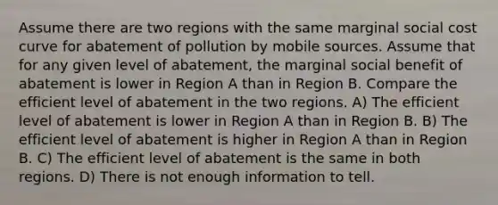 Assume there are two regions with the same marginal social cost curve for abatement of pollution by mobile sources. Assume that for any given level of abatement, the marginal social benefit of abatement is lower in Region A than in Region B. Compare the efficient level of abatement in the two regions. A) The efficient level of abatement is lower in Region A than in Region B. B) The efficient level of abatement is higher in Region A than in Region B. C) The efficient level of abatement is the same in both regions. D) There is not enough information to tell.