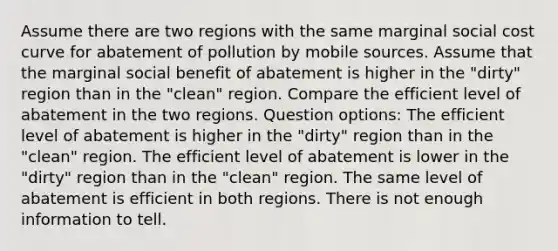 Assume there are two regions with the same marginal social cost curve for abatement of pollution by mobile sources. Assume that the marginal social benefit of abatement is higher in the "dirty" region than in the "clean" region. Compare the efficient level of abatement in the two regions. Question options: The efficient level of abatement is higher in the "dirty" region than in the "clean" region. The efficient level of abatement is lower in the "dirty" region than in the "clean" region. The same level of abatement is efficient in both regions. There is not enough information to tell.