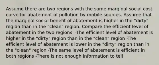 Assume there are two regions with the same marginal social cost curve for abatement of pollution by mobile sources. Assume that the marginal social benefit of abatement is higher in the "dirty" region than in the "clean" region. Compare the efficient level of abatement in the two regions. -The efficient level of abatement is higher in the "dirty" region than in the "clean" region -The efficient level of abatement is lower in the "dirty" region than in the "clean" region -The same level of abatement is efficient in both regions -There is not enough information to tell