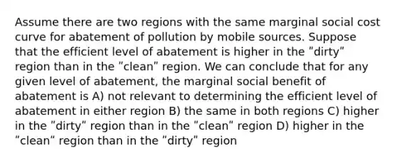 Assume there are two regions with the same marginal social cost curve for abatement of pollution by mobile sources. Suppose that the efficient level of abatement is higher in the ʺdirtyʺ region than in the ʺcleanʺ region. We can conclude that for any given level of abatement, the marginal social benefit of abatement is A) not relevant to determining the efficient level of abatement in either region B) the same in both regions C) higher in the ʺdirtyʺ region than in the ʺcleanʺ region D) higher in the ʺcleanʺ region than in the ʺdirtyʺ region