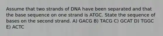 Assume that two strands of DNA have been separated and that the base sequence on one strand is ATGC. State the sequence of bases on the second strand. A) GACG B) TACG C) GCAT D) TGGC E) ACTC